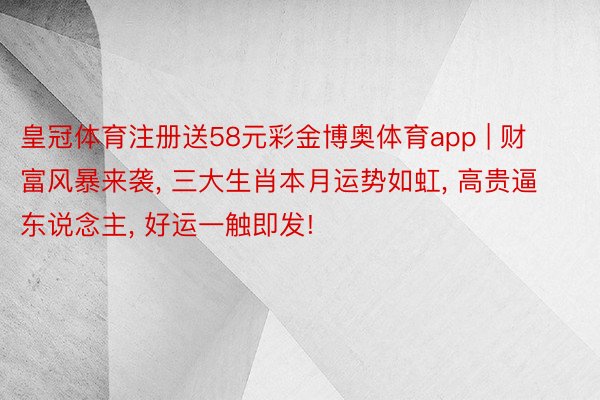 皇冠体育注册送58元彩金博奥体育app | 财富风暴来袭, 三大生肖本月运势如虹, 高贵逼东说念主, 好运一触即发!