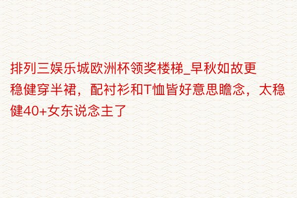 排列三娱乐城欧洲杯领奖楼梯_早秋如故更稳健穿半裙，配衬衫和T恤皆好意思瞻念，太稳健40+女东说念主了