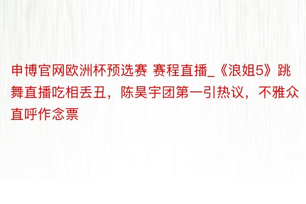 申博官网欧洲杯预选赛 赛程直播_《浪姐5》跳舞直播吃相丢丑，陈昊宇团第一引热议，不雅众直呼作念票