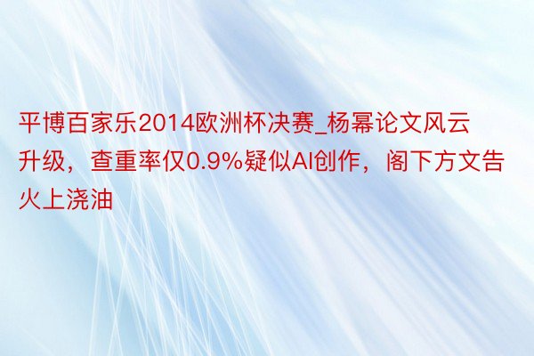 平博百家乐2014欧洲杯决赛_杨幂论文风云升级，查重率仅0.9%疑似AI创作，阁下方文告火上浇油