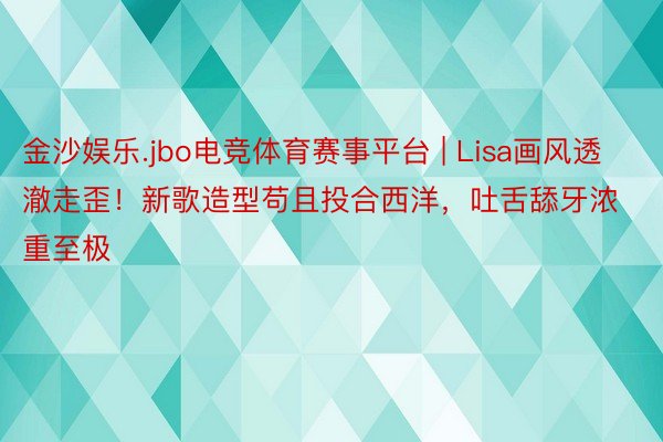 金沙娱乐.jbo电竞体育赛事平台 | Lisa画风透澈走歪！新歌造型苟且投合西洋，吐舌舔牙浓重至极