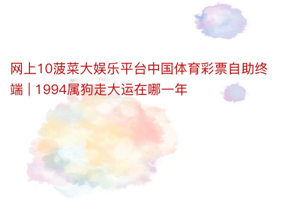 网上10菠菜大娱乐平台中国体育彩票自助终端 | 1994属狗走大运在哪一年