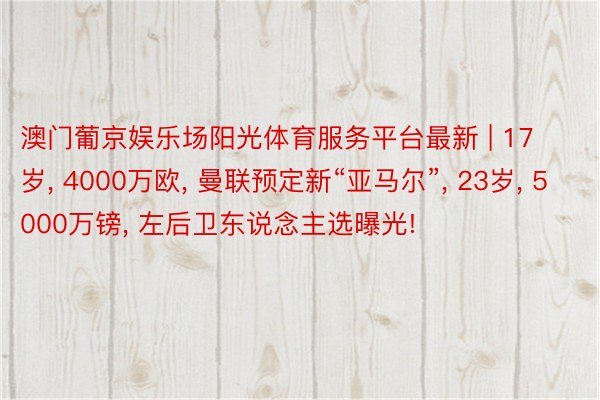 澳门葡京娱乐场阳光体育服务平台最新 | 17岁, 4000万欧, 曼联预定新“亚马尔”, 23岁, 5000万镑, 左后卫东说念主选曝光!