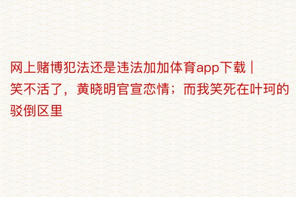 网上赌博犯法还是违法加加体育app下载 | 笑不活了，黄晓明官宣恋情；而我笑死在叶珂的驳倒区里