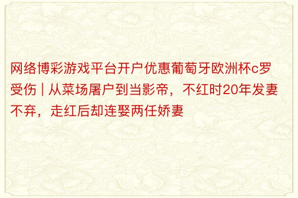 网络博彩游戏平台开户优惠葡萄牙欧洲杯c罗受伤 | 从菜场屠户到当影帝，不红时20年发妻不弃，走红后却连娶两任娇妻