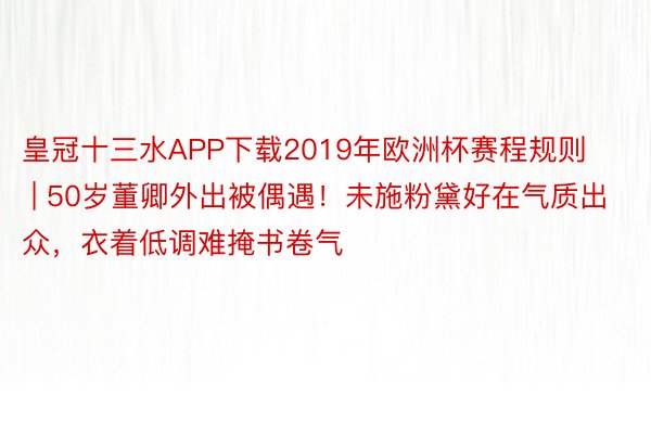 皇冠十三水APP下载2019年欧洲杯赛程规则 | 50岁董卿外出被偶遇！未施粉黛好在气质出众，衣着低调难掩书卷气