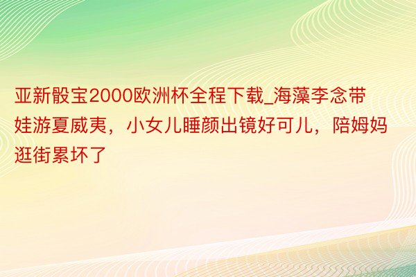 亚新骰宝2000欧洲杯全程下载_海藻李念带娃游夏威夷，小女儿睡颜出镜好可儿，陪姆妈逛街累坏了