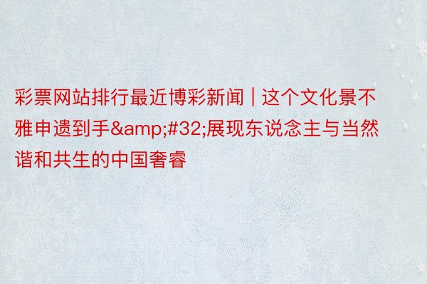 彩票网站排行最近博彩新闻 | 这个文化景不雅申遗到手&#32;展现东说念主与当然谐和共生的中国奢睿