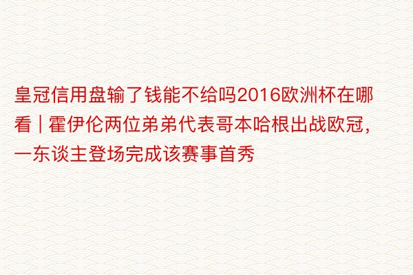 皇冠信用盘输了钱能不给吗2016欧洲杯在哪看 | 霍伊伦两位弟弟代表哥本哈根出战欧冠，一东谈主登场完成该赛事首秀