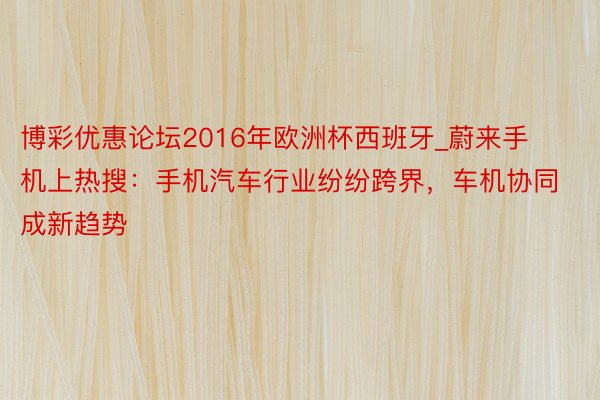 博彩优惠论坛2016年欧洲杯西班牙_蔚来手机上热搜：手机汽车行业纷纷跨界，车机协同成新趋势