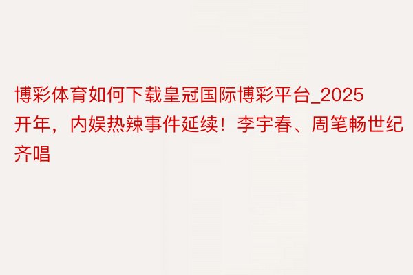 博彩体育如何下载皇冠国际博彩平台_2025开年，内娱热辣事件延续！李宇春、周笔畅世纪齐唱