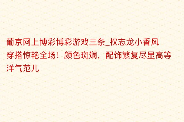 葡京网上博彩博彩游戏三条_权志龙小香风穿搭惊艳全场！颜色斑斓，配饰繁复尽显高等洋气范儿