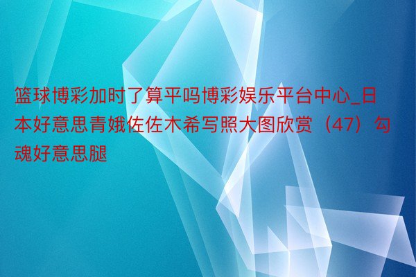 篮球博彩加时了算平吗博彩娱乐平台中心_日本好意思青娥佐佐木希写照大图欣赏（47）勾魂好意思腿