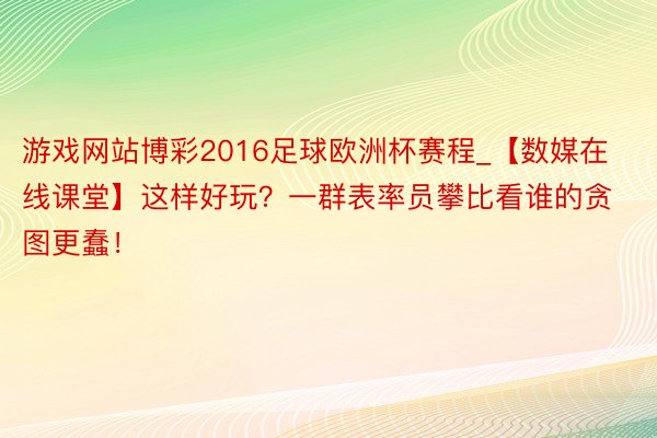 游戏网站博彩2016足球欧洲杯赛程_【数媒在线课堂】这样好玩？一群表率员攀比看谁的贪图更蠢！